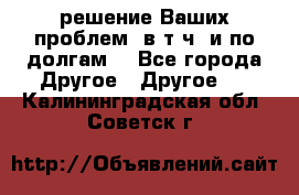 решение Ваших проблем (в т.ч. и по долгам) - Все города Другое » Другое   . Калининградская обл.,Советск г.